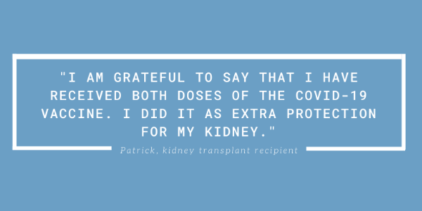 I am grateful to say that I have received both doses of the COVID-19 vaccine. I did it as extra protection for my kidney. Patrick, kidney transplant recipient