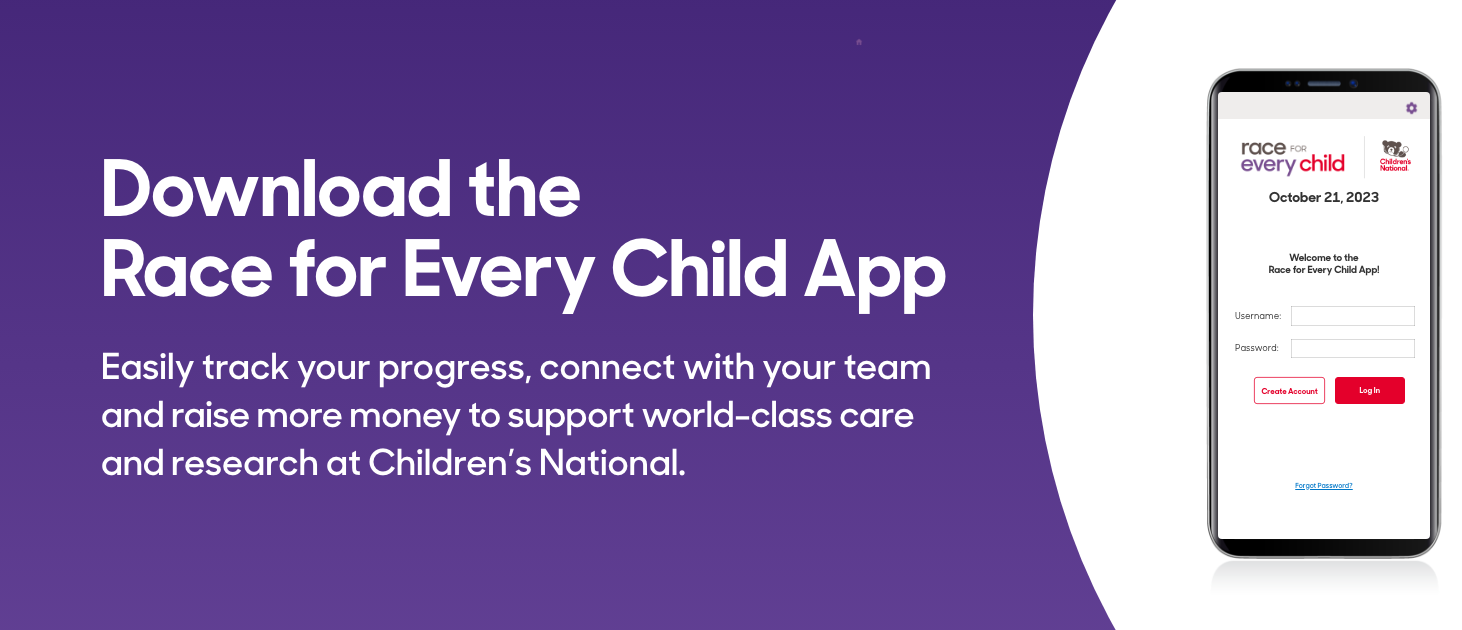 Download the Race for Every Child App - Easily track your progress, connect with your team and raise more money to support world-class care and research at Children's National
