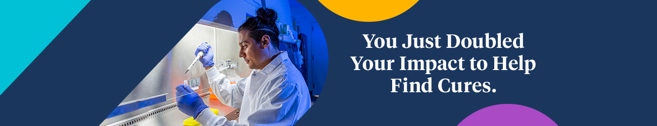 You Just Doubled Your Impact to Help Find Cures.